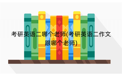 考研英语二哪个老师(考研英语二作文跟哪个老师)