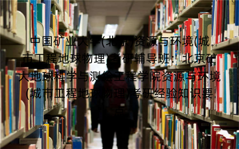 中国矿业大学(北京)资源与环境(城市工程地球物理)考研辅导班：北京矿大地球科学与测绘工程学院资源与环境(城市工程地球物理)考研经验知识要点