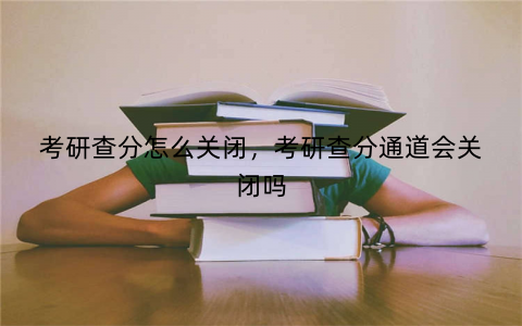 考研查分怎么关闭，考研查分通道会关闭吗