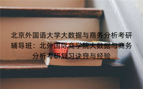 北京外国语大学大数据与商务分析考研辅导班：北外国际商学院大数据与商务分析考研复习诀窍与经验