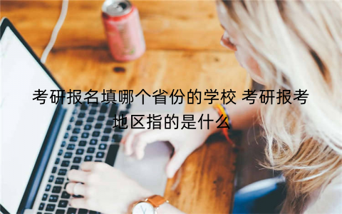 考研报名填哪个省份的学校 考研报考地区指的是什么