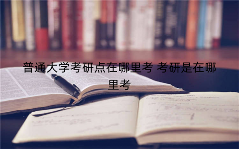 普通大学考研点在哪里考 考研是在哪里考