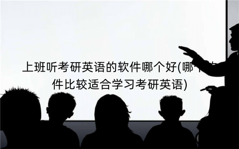 上班听考研英语的软件哪个好(哪个软件比较适合学习考研英语)