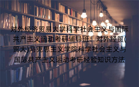 对外经济贸易大学科学社会主义与国际共产主义运动考研辅导班：对外经贸(贸大)马克思主义学院科学社会主义与国际共产主义运动考研经验知识方法