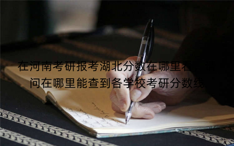 在河南考研报考湖北分数在哪里看,请问在哪里能查到各学校考研分数线