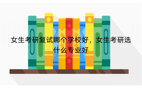 女生考研复试哪个学校好,女生考研选什么专业好