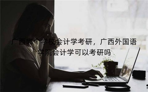 广西哪个学校会计学考研,广西外国语学院会计学可以考研吗