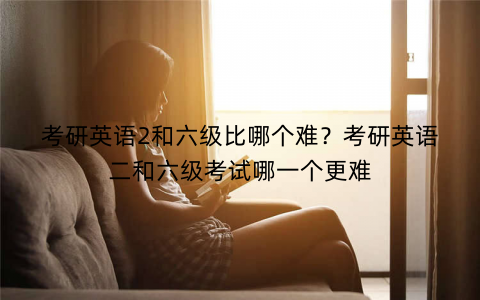 考研英语2和六级比哪个难?考研英语二和六级考试哪一个更难