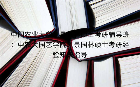 中国农业大学风景园林硕士考研辅导班：中农大园艺学院风景园林硕士考研经验知识指导