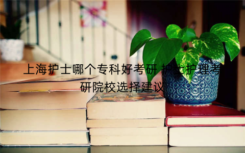 上海护士哪个专科好考研 护士护理考研院校选择建议