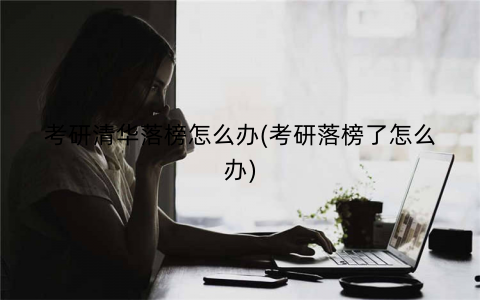 考研清华落榜怎么办(考研落榜了怎么办)