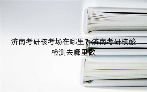 济南考研核考场在哪里?济南考研核酸检测去哪里做