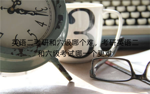 英语二考研和六级哪个难，考研英语二和六级考试哪一个更难