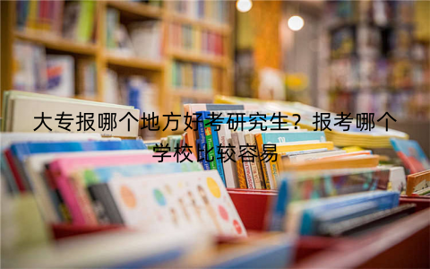 大专报哪个地方好考研究生？报考哪个学校比较容易