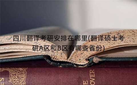 四川翻译考研安排在哪里(翻译硕士考研A区和B区有哪些省份)