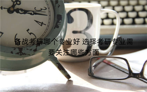备战考研哪个专业好 选择考研专业需要关注哪些方面