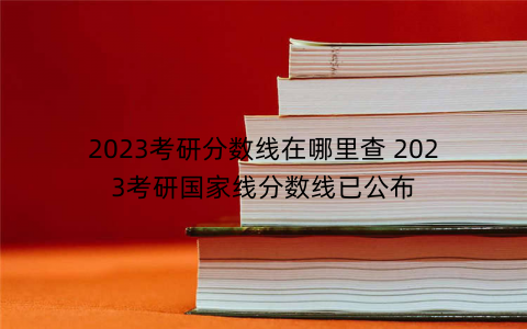 2023考研分数线在哪里查 2023考研国家线分数线已公布