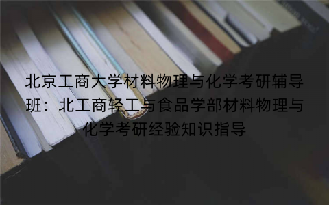 北京工商大学材料物理与化学考研辅导班：北工商轻工与食品学部材料物理与化学考研经验知识指导