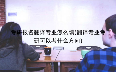 考研报名翻译专业怎么填(翻译专业考研可以考什么方向)