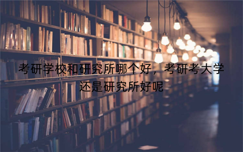 考研学校和研究所哪个好,考研考大学还是研究所好呢