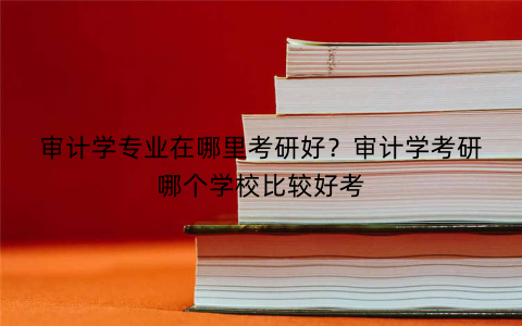 审计学专业在哪里考研好？审计学考研哪个学校比较好考