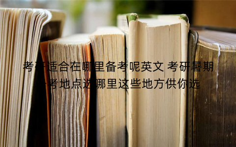 考研适合在哪里备考呢英文 考研暑期备考地点选哪里这些地方供你选