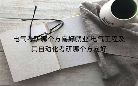 电气考研哪个方向好就业 电气工程及其自动化考研哪个方向好