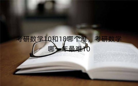 考研数学10和18哪个难,考研数学哪一年最难10