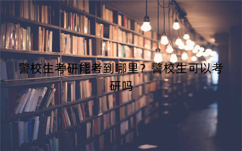 警校生考研能考到哪里?警校生可以考研吗