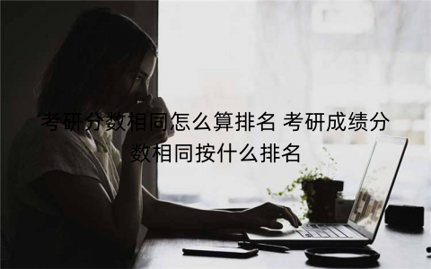 考研分数相同怎么算排名 考研成绩分数相同按什么排名