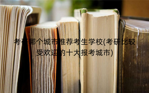 考研哪个城市推荐考生学校(考研比较受欢迎的十大报考城市)