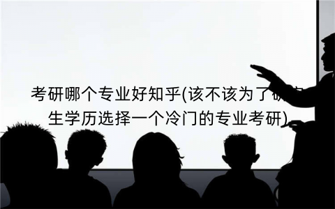 考研哪个专业好知乎(该不该为了研究生学历选择一个冷门的专业考研)