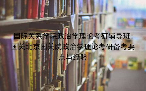 国际关系学院政治学理论考研辅导班：国关北京国关院政治学理论考研备考要点与经验