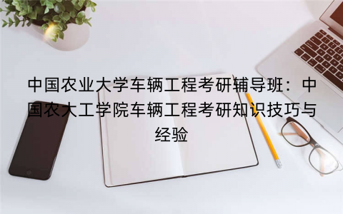 中国农业大学车辆工程考研辅导班：中国农大工学院车辆工程考研知识技巧与经验