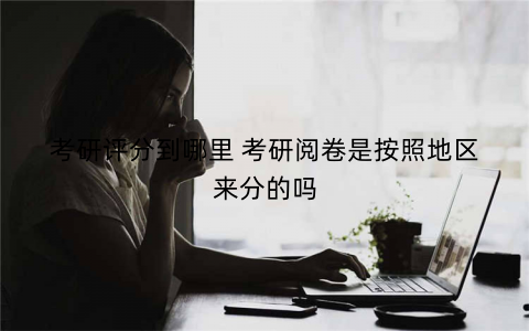 考研评分到哪里 考研阅卷是按照地区来分的吗