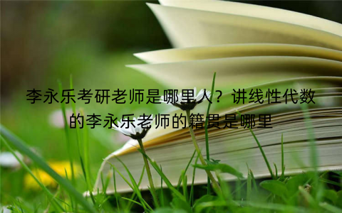 李永乐考研老师是哪里人?讲线性代数的李永乐老师的籍贯是哪里