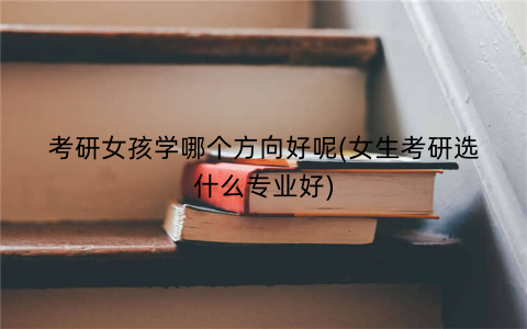 考研女孩学哪个方向好呢(女生考研选什么专业好)
