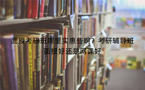 面授考研班哪里实惠些啊?考研辅导班面授好还是网课好